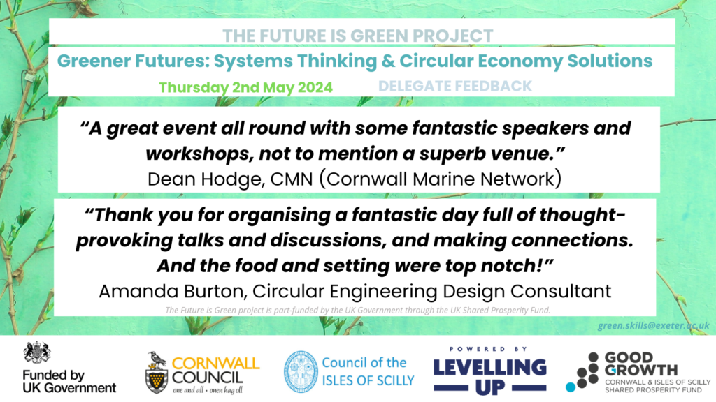 “A great event all round with some fantastic speakers and workshops, not to mention a superb venue.”
Dean Hodge, CMN (Cornwall Marine Network)

“Thank you for organising a fantastic day full of thought-provoking talks and discussions, and making connections. And the food and setting were top notch!”
Amanda Burton, Circular Engineering Design Consultant