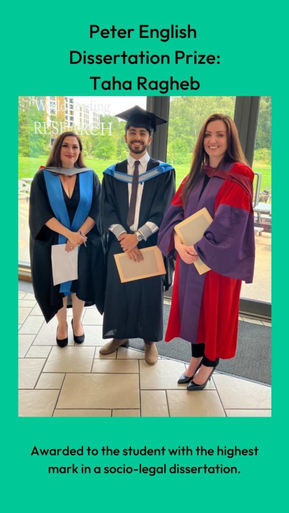 Photo of Dr Louise Loder and Professor Clair Gammage with prize winner. Wording: Peter English 
Dissertation Prize:
Taha Ragheb. Awarded to the student with the highest mark in a socio-legal dissertation.