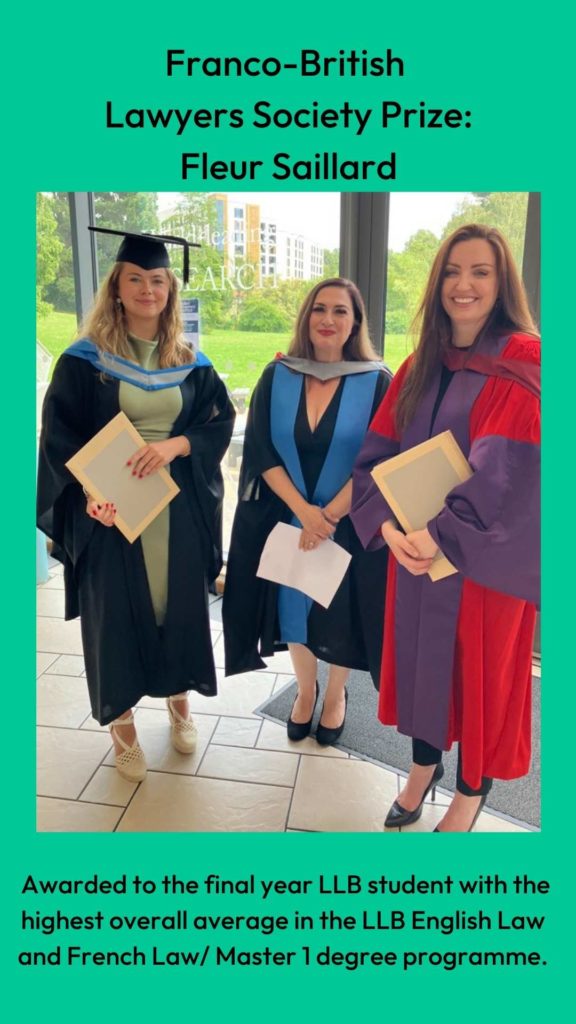 Photo of Dr Louise Loder and Professor Clair Gammage with prize winner. Wording: Franco-British 
Lawyers Society Prize:
Fleur Saillard. Awarded to the final year LLB student with the highest overall average in the LLB English Law and French Law/ Master 1 degree programme.