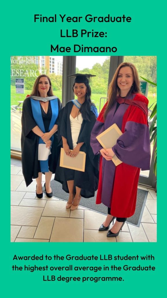 Photo of Dr Louise Loder and Professor Clair Gammage with prize winner. Wording: Final Year Graduate 
LLB Prize:
Mae Dimaano. Awarded to the Graduate LLB student with the highest overall average in the Graduate LLB degree programme.