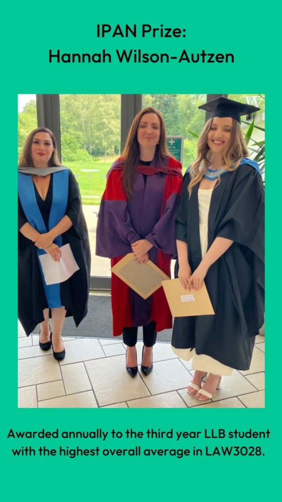 Photo of Dr Louise Loder and Professor Clair Gammage with prize winner. Wording: IPAN Prize:
Hannah Wilson-Autzen. Awarded annually to the third year LLB student with the highest overall average in LAW3028.