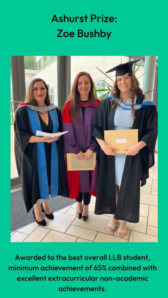 Photo of Dr Louise Loder and Professor Clair Gammage with prize winner. Wording: Ashurst Prize:
Zoe Bushby. Awarded to the best overall LLB student, minimum achievement of 65% combined with excellent extracurricular non-academic achievements.