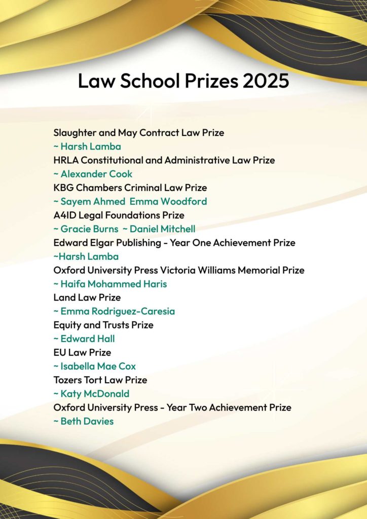 A poster with gold and black swirling header and footer displaying the Law School Prizes 2025.
Slaughter and May Contract Law Prize
~ Harsh Lamba
HRLA Constitutional and Administrative Law Prize
~ Alexander Cook
KBG Chambers Criminal Law Prize
~ Sayem Ahmed  Emma Woodford
A4ID Legal Foundations Prize
~ Gracie Burns  ~ Daniel Mitchell
Edward Elgar Publishing - Year One Achievement Prize
~Harsh Lamba
Oxford University Press Victoria Williams Memorial Prize
~ Haifa Mohammed Haris
Land Law Prize
~ Emma Rodriguez-Caresia
Equity and Trusts Prize
~ Edward Hall
EU Law Prize
~ Isabella Mae Cox
Tozers Tort Law Prize
~ Katy McDonald
Oxford University Press - Year Two Achievement Prize
~ Beth Davies