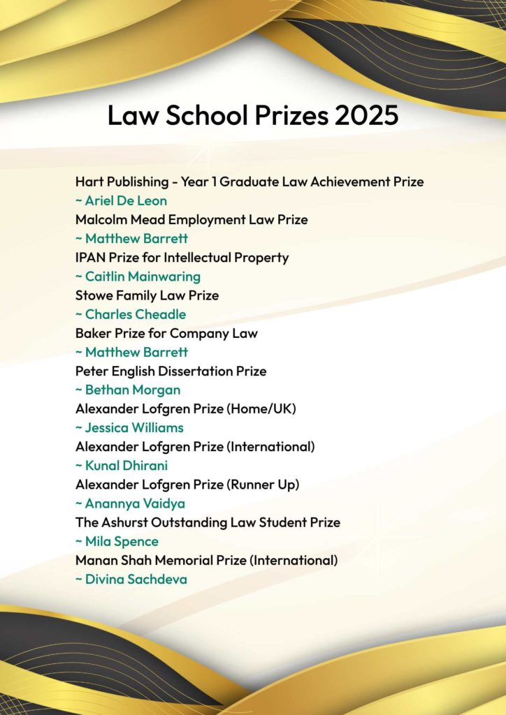 A poster with gold and black swirling header and footer displaying the Law School Prizes 2025. Hart Publishing - Year 1 Graduate Law Achievement Prize
~ Ariel De Leon
Malcolm Mead Employment Law Prize
~ Matthew Barrett
IPAN Prize for Intellectual Property
~ Caitlin Mainwaring
Stowe Family Law Prize
~ Charles Cheadle
Baker Prize for Company Law
~ Matthew Barrett
Peter English Dissertation Prize
~ Bethan Morgan
Alexander Lofgren Prize (Home/UK)
~ Jessica Williams
Alexander Lofgren Prize (International)
~ Kunal Dhirani 
Alexander Lofgren Prize (Runner Up)
~ Anannya Vaidya
The Ashurst Outstanding Law Student Prize
~ Mila Spence
Manan Shah Memorial Prize (International)
~ Divina Sachdeva