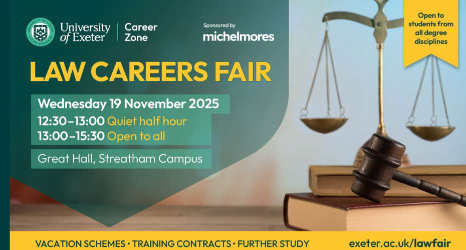 A promotional image for the LAw Careers Fair sponsored by Michelmores. Wednesday 19 November Streatham Campus 1230-1300 quiet half hour, 13:00-1530 Open to all. Vacations schemes, training contracts, further study. There is a picture of the scales of justice and a gavel.